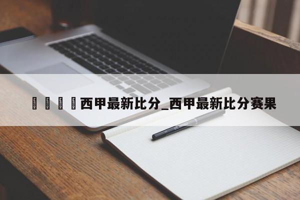 🍊西甲最新比分_西甲最新比分赛果