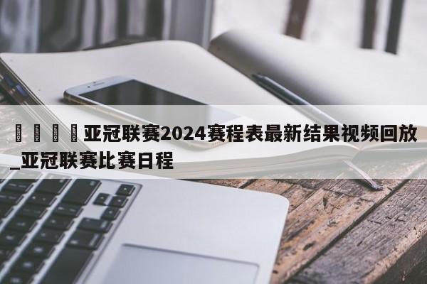 🍊亚冠联赛2024赛程表最新结果视频回放_亚冠联赛比赛日程