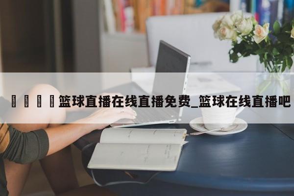 🍊篮球直播在线直播免费_篮球在线直播吧