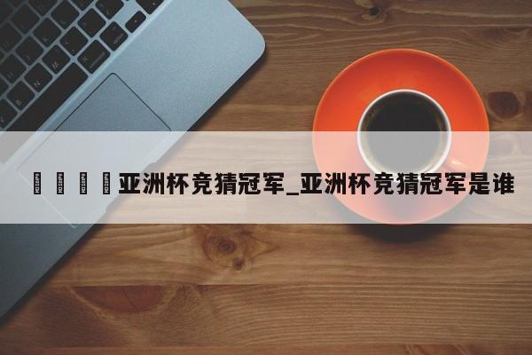 🍊亚洲杯竞猜冠军_亚洲杯竞猜冠军是谁