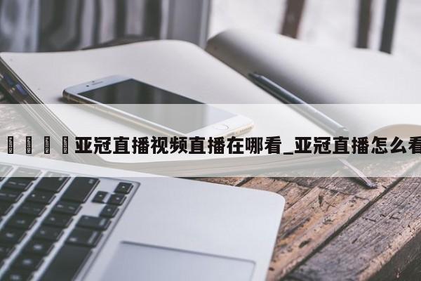 🍊亚冠直播视频直播在哪看_亚冠直播怎么看