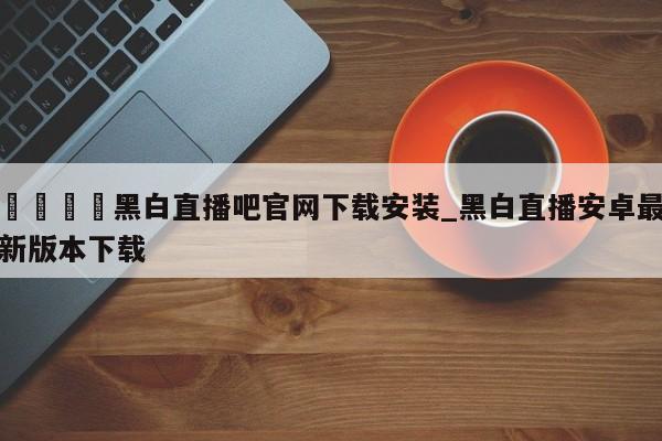 🍊黑白直播吧官网下载安装_黑白直播安卓最新版本下载