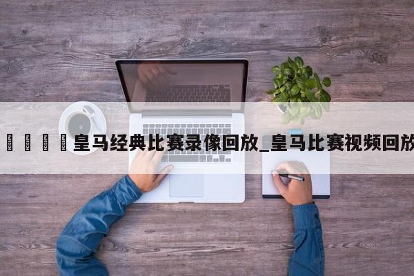 🍊皇马经典比赛录像回放_皇马比赛视频回放