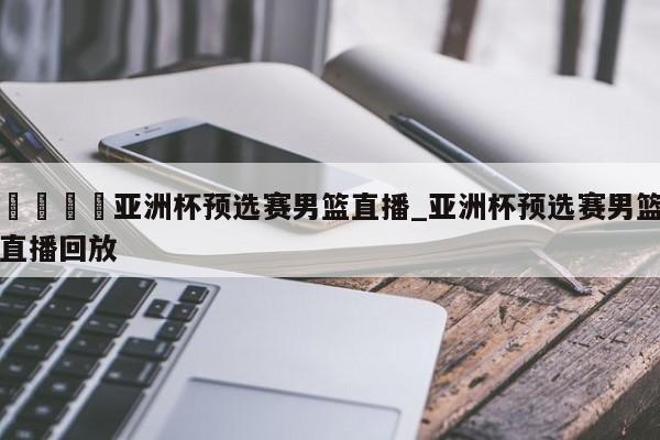 🍊亚洲杯预选赛男篮直播_亚洲杯预选赛男篮直播回放