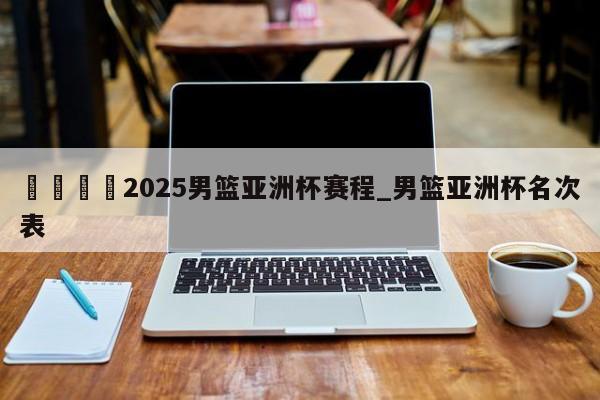 🍊2025男篮亚洲杯赛程_男篮亚洲杯名次表